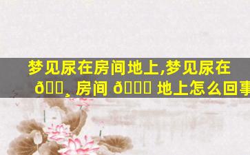 梦见尿在房间地上,梦见尿在 🕸 房间 💐 地上怎么回事